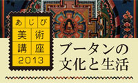 ブータンの豊かな文化に触れよう！「あじび美術講座2013　ブータンの文化と生活」 